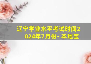 辽宁学业水平考试时间2024年7月份- 本地宝